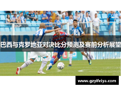 巴西与克罗地亚对决比分预测及赛前分析展望