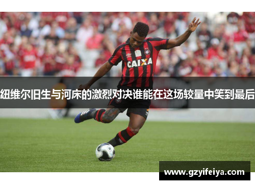 纽维尔旧生与河床的激烈对决谁能在这场较量中笑到最后