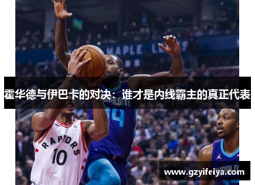 霍华德与伊巴卡的对决：谁才是内线霸主的真正代表